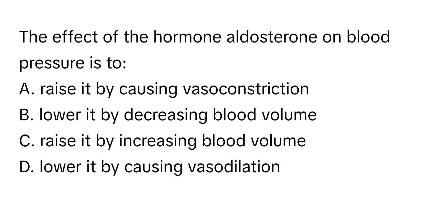 The effect of the hormone aldosterone on blood pressure is to:

A. raise it by causing vasoconstriction
B. lower it by decreasing blood volume
C. raise it by increasing blood volume
D. lower it by causing vasodilation