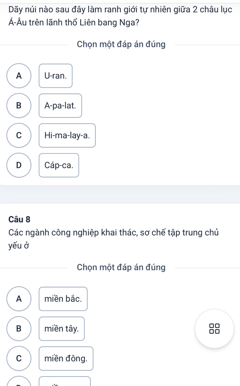 Dãy núi nào sau đây làm ranh giới tự nhiên giữa 2 châu lục
Á-Âu trên lãnh thổ Liên bang Nga?
Chọn một đáp án đúng
A U-ran.
B A-pa-lat.
C Hi-ma-lay-a.
D Cáp-ca.
Câu 8
Các ngành công nghiệp khai thác, sơ chế tập trung chủ
yếu ở
Chọn một đáp án đúng
A miền bắc.
B miền tây.
□□
□□
C miền đông.