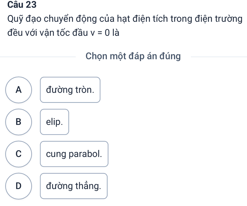 Quỹ đạo chuyển động của hạt điện tích trong điện trường
đều với vận tốc đầu v=0 là
Chọn một đáp án đúng
A đường tròn.
B elip.
C cung parabol.
D đường thắng.