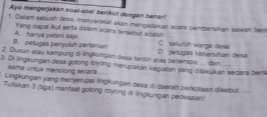 Ayo mengerjakan soal-soal berikut dengan benar!
1. Dalam sebuah desa, masyarakat akan mengadakan acara pembershan sawan bers
Yang dapat ikut serta dalam acara tersebut adaiah
A. hanya petani saja C. seluruh warga desa
B. petugas penyuluh pertanian D. petugas kebersihan desa
2. Dusun atau kampung di lingkungan desa terdiri atas beberapa ... dan
3. Di lingkungan desa gotong royong merupakan kegiatan yang dilakukan secara bers
sama untuk menolong secara ....
4. Lingkungan yang menyerupai língkungan desa di daerah perkotaan disebut_
Tuliskan 3 (tiga) manfaat gotong royong di lingkungan pedesaan!