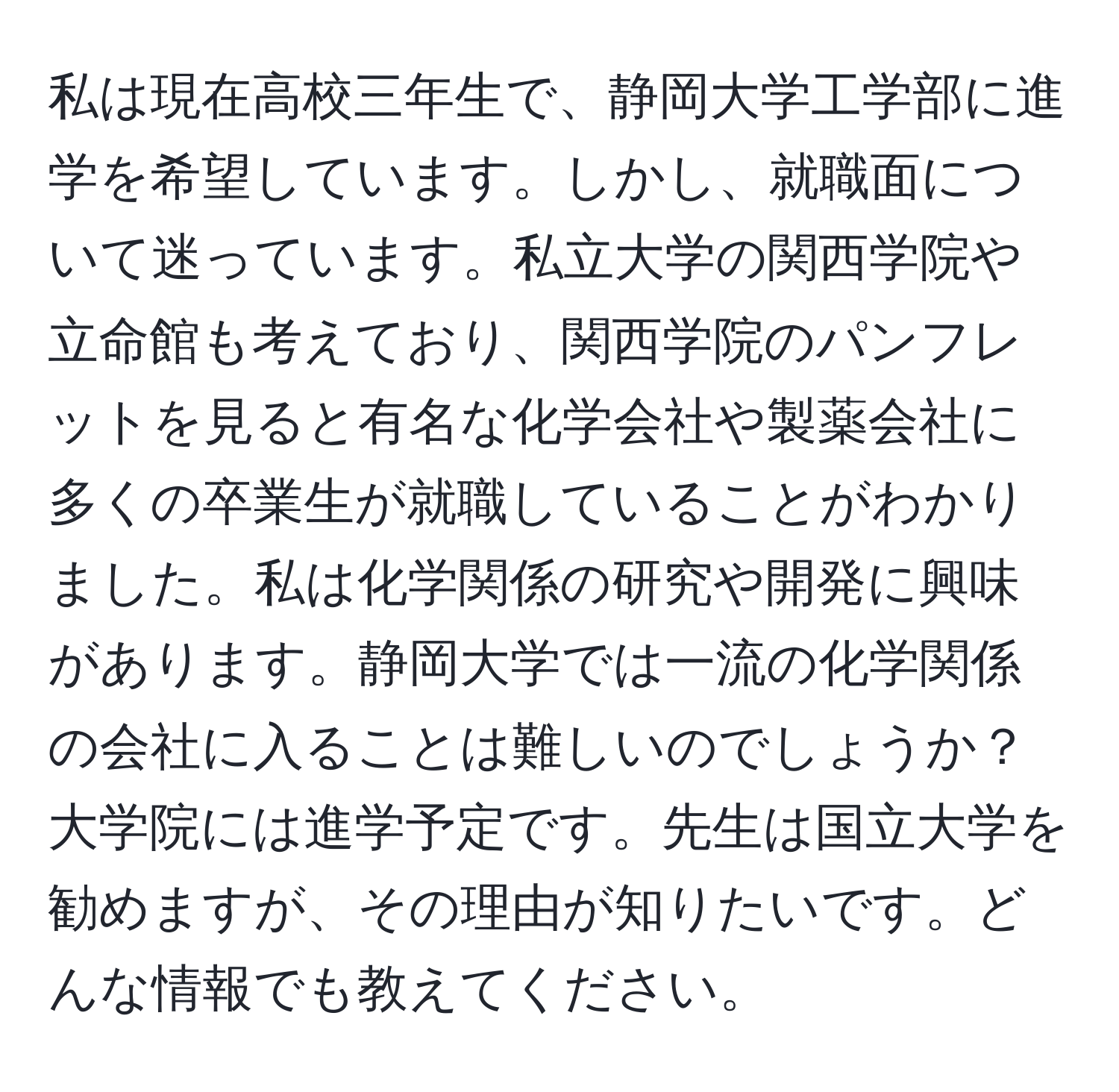 私は現在高校三年生で、静岡大学工学部に進学を希望しています。しかし、就職面について迷っています。私立大学の関西学院や立命館も考えており、関西学院のパンフレットを見ると有名な化学会社や製薬会社に多くの卒業生が就職していることがわかりました。私は化学関係の研究や開発に興味があります。静岡大学では一流の化学関係の会社に入ることは難しいのでしょうか？大学院には進学予定です。先生は国立大学を勧めますが、その理由が知りたいです。どんな情報でも教えてください。