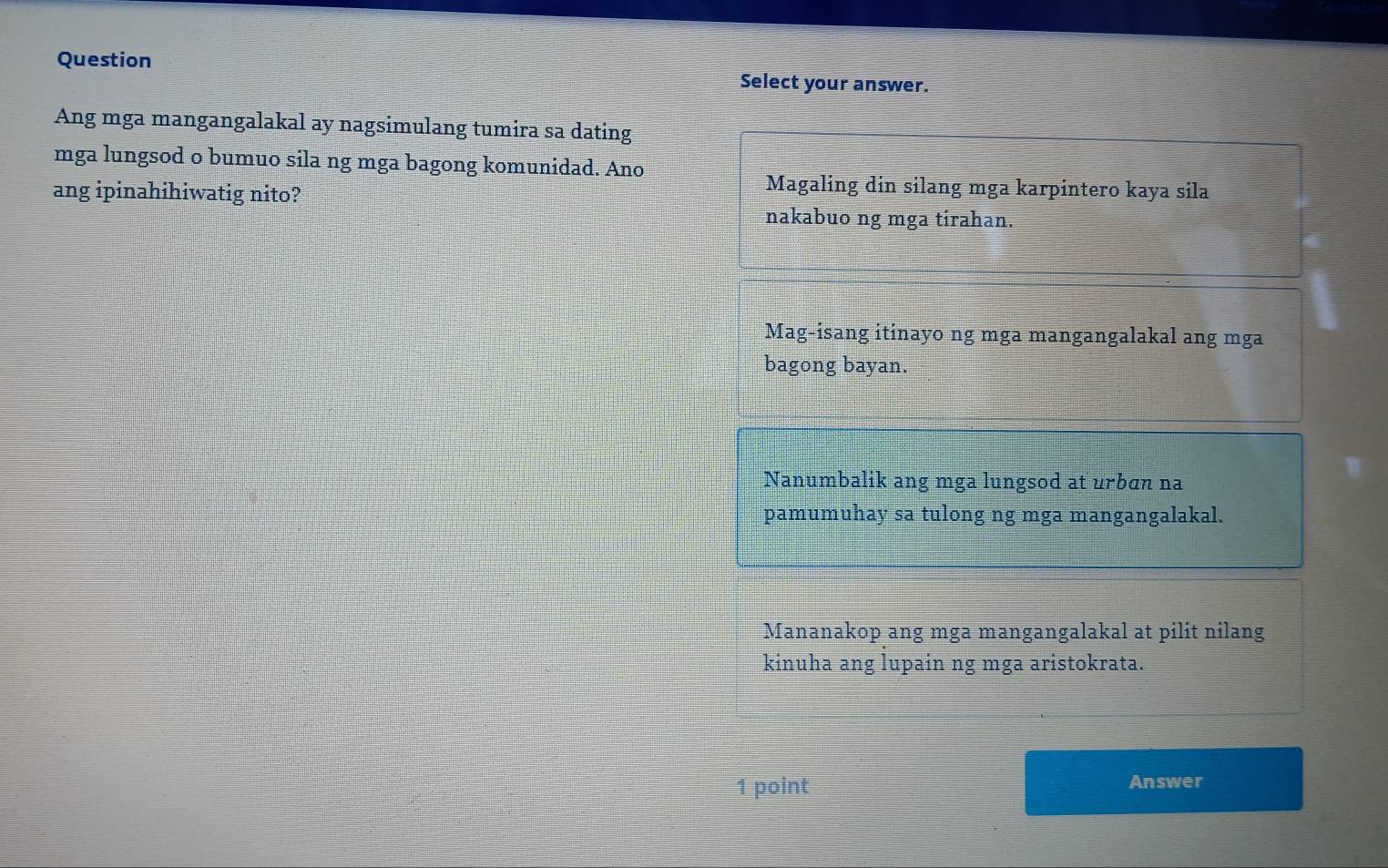 Question Select your answer.
Ang mga mangangalakal ay nagsimulang tumira sa dating
mga lungsod o bumuo sila ng mga bagong komunidad. Ano
ang ipinahihiwatig nito?
Magaling din silang mga karpintero kaya sila
nakabuo ng mga tirahan.
Mag-isang itinayo ng mga mangangalakal ang mga
bagong bayan.
Nanumbalik ang mga lungsod at urbɑn na
pamumuhay sa tulong ng mga mangangalakal.
Mananakop ang mga mangangalakal at pilit nilang
kinuha ang lupain ng mga aristokrata.
1 point Answer