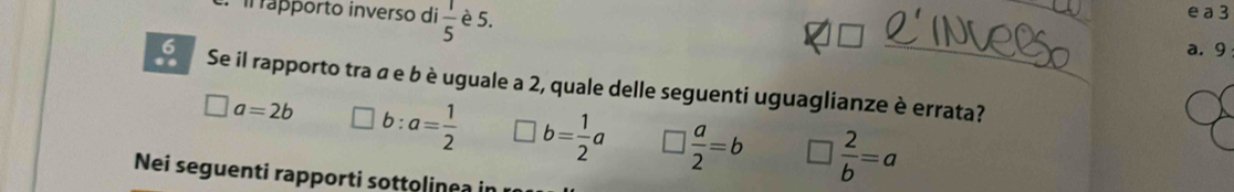 il rápporto inverso di  1/5  è 5.
_
e a 3
_
a. 9
6 Se il rapporto tra α e b è uguale a 2, quale delle seguenti uguaglianze è errata?
□ a=2b b: a= 1/2  □ b= 1/2 a □  a/2 =b □  2/b =a
Nei seguenti rapporti sottolinea in