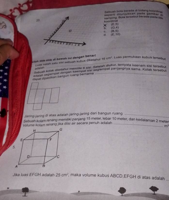 Sebuah bola berada di bidang koordina
seperti ditunjukkan pada gambar 
20. samping. Bola tersebut berada pada titk
koordinal
(E,S)
b. (G,4)
4
C. (8,5)
d. (E,10)
A B o G H 1 J K
silah titik-titik di bawah ini dengan benar!
Luas salah satu sisi sebuah kubus diketahui 16cm^2 Luas permukaan kubus tersebut
adalah
Sebuah kotak diketahui memiliki 6 sisi. Setelah diukur, ternyata keenam sisi tersebut
edalah segiempat dengan keempat sisi segiempat panjangnya sama. Kotak tersebut
dapat dipastikan bangun ruang bernama
Jaring-jaring di atas adalah jaring-jaring dari bangun ruang_
Sebuah kolam renang memiliki panjang 15 meter, lebar 10 meter, dan kedalaman 2 meter
Volume kolam renang jika diisi air secara penuh adalah_
m^3
Jika luas EFGH adalah 25cm^2 maka volume kubus ABCD. EFGH di atas adalah ..