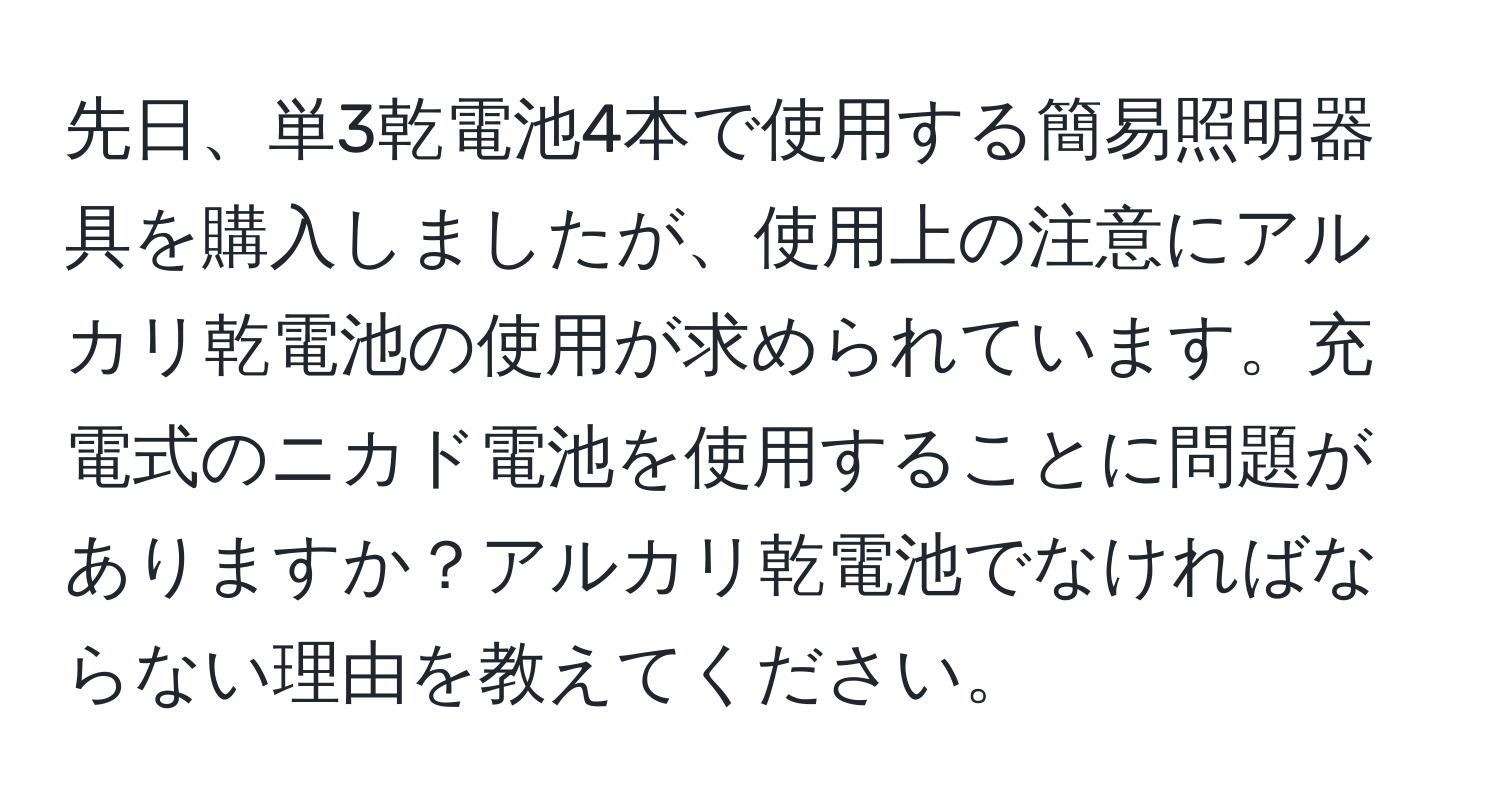 先日、単3乾電池4本で使用する簡易照明器具を購入しましたが、使用上の注意にアルカリ乾電池の使用が求められています。充電式のニカド電池を使用することに問題がありますか？アルカリ乾電池でなければならない理由を教えてください。