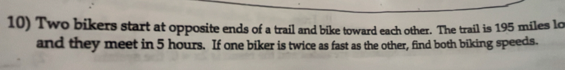 Two bikers start at opposite ends of a trail and bike toward each other. The trail is 195 miles lo 
and they meet in 5 hours. If one biker is twice as fast as the other, find both biking speeds.