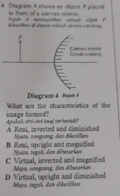 Diagram 4 shows an object P placed
in front of a convex mirror.
Rajah 4 menunjukkan sebuahobjek P
ditetakkan di depan sebuah vermin cembung.
What are the characteristics of the
image formed?
Apukah ciri-ciri imej terbentuk?
A Reai, inverted and diminished
Nyata, songxang, dan dikecilkan
B Real, upright and magnified
Nyata, tegak, dan dibesarkan
C Virtual, inverted and magnified
Maya, songsang, dan dibesarkan
D Virtual, upright and diminished
Maya, tegak, đan dikecilkan