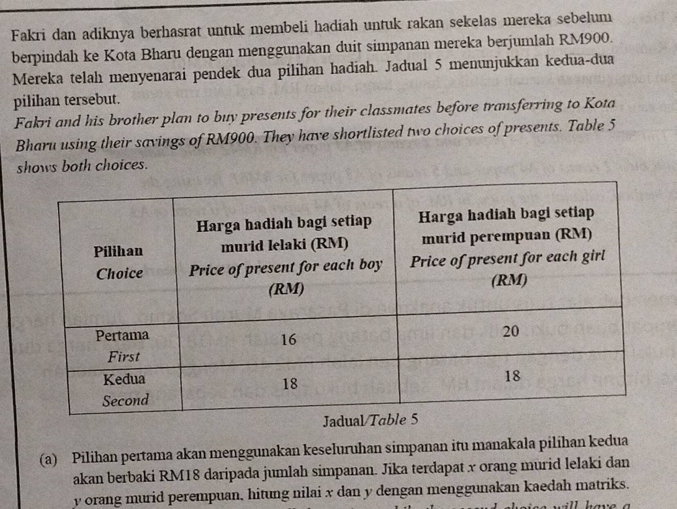 Fakri dan adiknya berhasrat untuk membeli hadiah untuk rakan sekelas mereka sebelum 
berpindah ke Kota Bharu dengan menggunakan duit simpanan mereka berjumlah RM900. 
Mereka telah menyenarai pendek dua pilihan hadiah. Jadual 5 menunjukkan kedua-dua 
pilihan tersebut. 
Fakri and his brother plan to buy presents for their classmates before transferring to Kota 
Bharu using their savings of RM900. They have shortlisted two choices of presents. Table 5
shows both choices. 
(a) Pilihan pertama akan menggunakan keseluruhan simpanan itu manakala pilihan kedua 
akan berbaki RM18 daripada jumlah simpanan. Jika terdapat x orang murid lelaki dan
y orang murid perempuan, hitung nilai x dan y dengan menggunakan kaedah matriks. 
have a