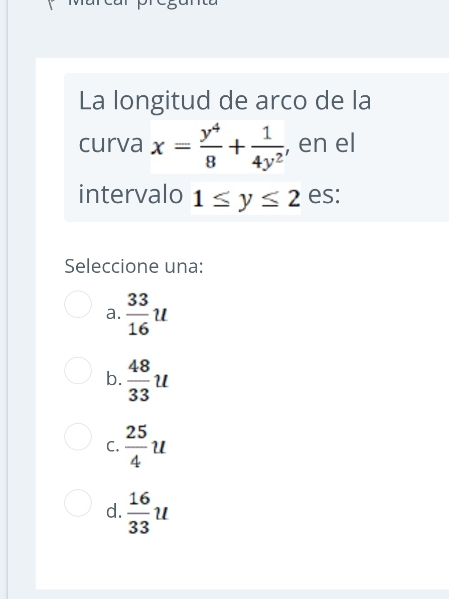 La longitud de arco de la
curva x= y^4/8 + 1/4y^2  , en el
intervalo 1≤ y≤ 2 es:
Seleccione una:
a.  33/16 u
b.  48/33 u
C.  25/4 u
d.  16/33 u