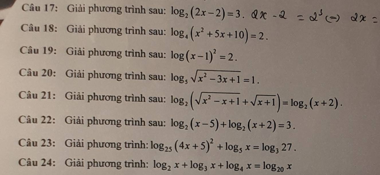 Giải phương trình sau: log _2(2x-2)=3. 
Câu 18: Giải phương trình sau: log _4(x^2+5x+10)=2. 
Câu 19: Giải phương trình sau: log (x-1)^2=2. 
Câu 20: Giải phương trình sau: log _5sqrt(x^2-3x+1)=1. 
Câu 21: Giải phương trình sau: log _2(sqrt(x^2-x+1)+sqrt(x+1))=log _2(x+2). 
Câu 22: Giải phương trình sau: log _2(x-5)+log _2(x+2)=3. 
Câu 23: Giải phương trình: log _25(4x+5)^2+log _5x=log _327. 
Câu 24: Giải phương trình: log _2x+log _3x+log _4x=log _20x