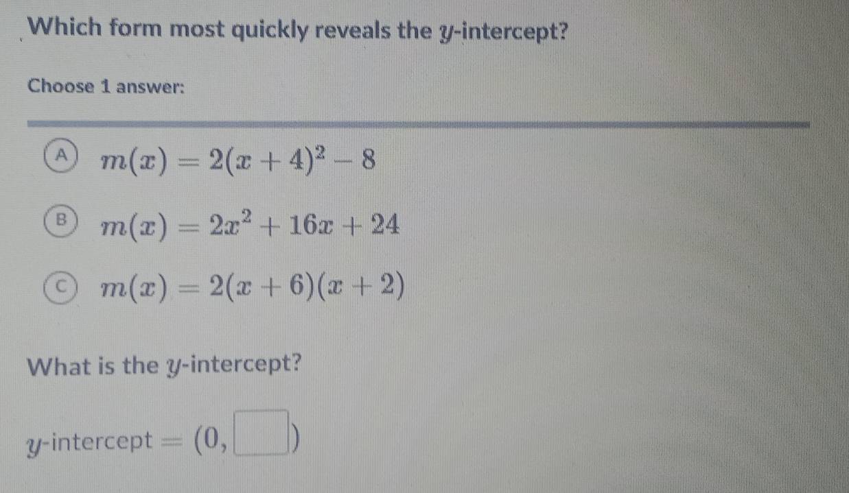 Which form most quickly reveals the y-intercept?
Choose 1 answer:
A m(x)=2(x+4)^2-8
B m(x)=2x^2+16x+24
C m(x)=2(x+6)(x+2)
What is the y-intercept?
y-intercept = (0,□ )