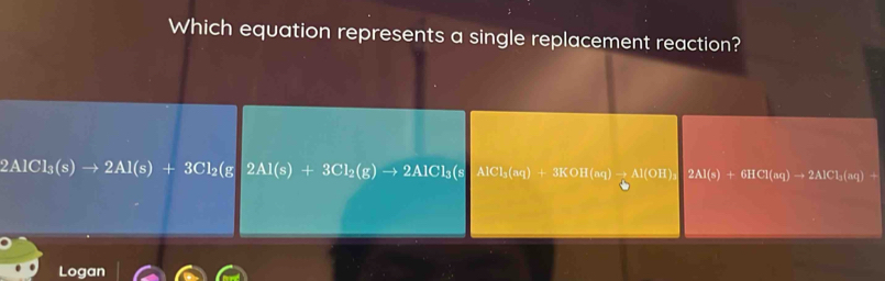 Which equation represents a single replacement reaction?
2AlCl_3(s)to 2Al(s)+3Cl_2(g 2Al(s)+3Cl_2(g)to 2AlCl_3(sAlCl_3(sq)+3KOH(aq)to 2Al)to 2AlCl_aq
Logan