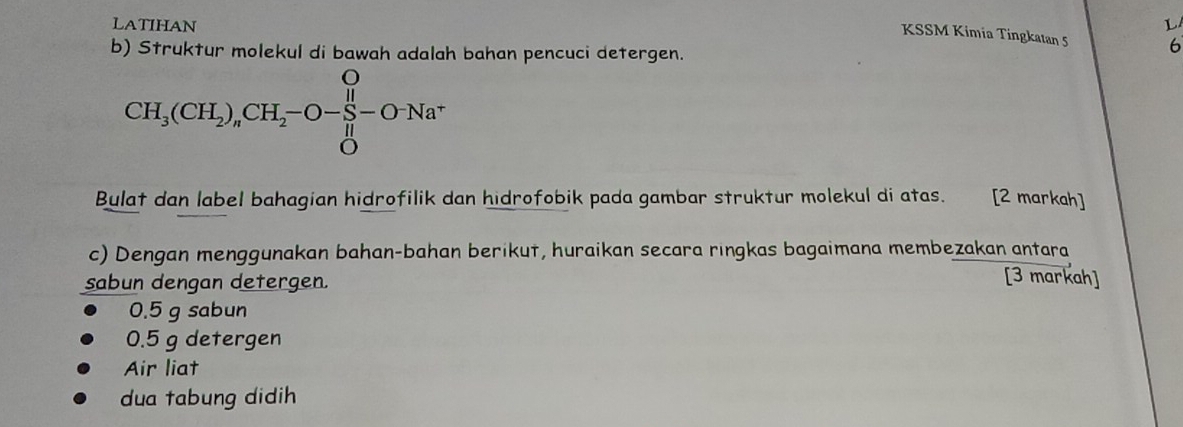 LATIHAN L 
KSSM Kimia Tingkatan 5 6 
b) Struktur molekul di bawah adalah bahan pencuci detergen. 
CH_3(CH_2)_nCH_2-O-frac (prodlimits _i=0)^O-Na^* 
Bulat dan label bahagian hidrofilik dan hidrofobik pada gambar struktur molekul di atas. [2 markah] 
c) Dengan menggunakan bahan-bahan berikut, huraikan secara ringkas bagaimana membezakan antara 
sabun dengan detergen. 
[3 markah]
0.5 g sabun
0.5 g detergen 
Air liat 
dua tabung didih