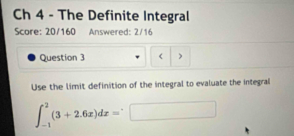 Ch 4 - The Definite Integral 
Score: 20/160 Answered: 2/16 
Question 3 < > 
Use the limit definition of the integral to evaluate the integral
∈t _(-1)^2(3+2.6x)dx=□