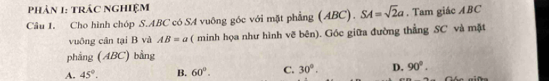 Phản 1: TRÁC NGHiệM
Câu 1. Cho hình chóp S. ABC có SA vuông góc với mặt phẳng ( ABC). SA=sqrt(2)a. Tam giác ABC
vuông cân tại B và AB=a ( minh họa như hình vẽ bên). Góc giữa đường thẳng SC và mặt
phẳng (ABC) bằng
A. 45°. B. 60°. C. 30°. D. 90^0.