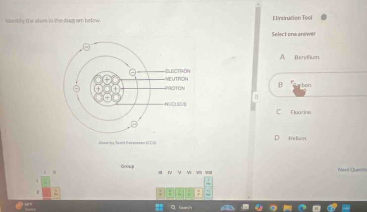 Identify the atom in the diagram below. Elimination Tool
Select one answer
A Beryllium.
B
rbon.
::
C Fluorine.
Helium.
Group
1 H III IV V VI VII VIII Next Questi
1
2
N 0
S
Search