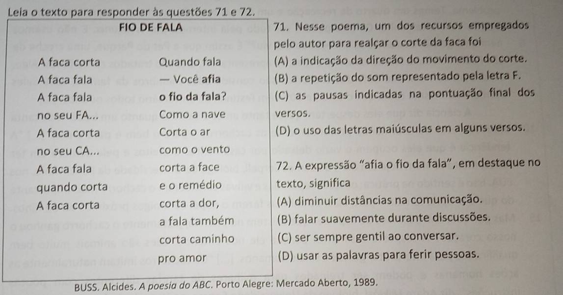 Leia o texto para responder às questões 71 e 72.
FIO DE FALA 71. Nesse poema, um dos recursos empregados
pelo autor para realçar o corte da faca foi
A faca corta Quando fala (A) a indicação da direção do movimento do corte.
A faca fala — Você afia (B) a repetição do som representado pela letra F.
A faca fala o fio da fala? (C) as pausas indicadas na pontuação final dos
no seu FA... Como a nave versos.
A faca corta Corta o ar (D) o uso das letras maiúsculas em alguns versos.
no seu CA... como o vento
A faca fala corta a face 72. A expressão "afia o fio da fala”, em destaque no
quando corta e o remédio texto, significa
A faca corta corta a dor, (A) diminuir distâncias na comunicação.
a fala também (B) falar suavemente durante discussões.
corta caminho (C) ser sempre gentil ao conversar.
pro amor (D) usar as palavras para ferir pessoas.
BUSS. Alcides. A poesia do ABC. Porto Alegre: Mercado Aberto, 1989.