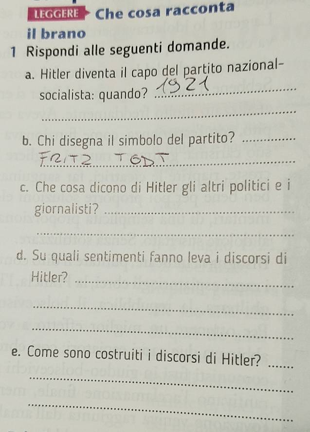 LEGGERE Che cosa racconta 
il brano 
1 Rispondi alle seguenti domande. 
a. Hitler diventa il capo del partito nazional- 
socialista: quando? 
_ 
_ 
b. Chi disegna il simbolo del partito?_ 
_ 
c. Che cosa dicono di Hitler gli altri politici e i 
giornalisti?_ 
_ 
d. Su quali sentimenti fanno leva i discorsi di 
Hitler? 
_ 
_ 
_ 
e. Come sono costruiti i discorsi di Hitler?_ 
_ 
_