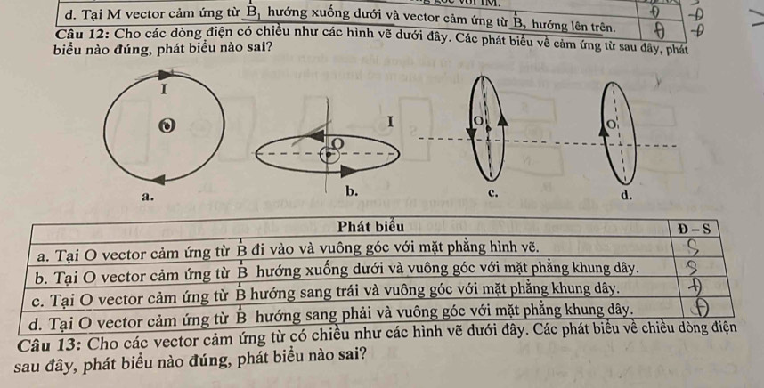 d. Tại M vector cảm ứng từ B, hướng xuống dưới và vector cảm ứng từ B, hướng lên trên.
Câu 12: Cho các dòng điện có chiều như các hình vẽ dưới đây. Các phát biểu về cảm ứng từ sau đây, phát
biểu nào đúng, phát biểu nào sai?
I o
0
0
b.
c.
d.
Phát biểu D - S
a. Tại O vector cảm ứng từ B đi vào và vuông góc với mặt phẳng hình vẽ.
b. Tại O vector cảm ứng từ B hướng xuống dưới và vuông góc với mặt phẳng khung dây.
c. Tại O vector cảm ứng từ B hướng sang trái và vuông góc với mặt phẳng khung dây.
d. Tại O vector cảm ứng từ B hướng sang phải và vuông góc với mặt phẳng khung dây.
Câu 13: Cho các vector cảm ứng từ có chiều như các hình vẽ dưới đây. Các phát biểu về chiều dòng điện
sau đây, phát biểu nào đúng, phát biểu nào sai?