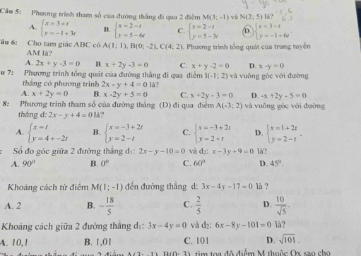 Phương trình tham số của đường thắng đi qua 2 điểm M(3;-1) và N(2;5) lå?
A. beginarrayl x=3+t y=-1+3tendarray. B. beginarrayl x=2-t y=5-6tendarray. C. beginarrayl x=2-t y=5-3tendarray. D. beginarrayl x=3-t y=-1+6tendarray. .
Tầu 6: Cho tam giác ABC có A(1;1),B(0;-2),C(4;2). Phương trình tổng quát của trung tuyến
AM là?
A. 2x+y-3=0 B. x+2y-3=0 C. x+y-2=0 D. x-y=0
u 7: Phương trình tổng quát của đường thẳng đi qua điểm I(-1;2) và vuông góc với đường
thắng có phương trinh 2x-y+4=0 là?
A. x+2y=0 B. x-2y+5=0 C. x+2y-3=0 D. -x+2y-5=0
* 8: Phương trình tham số của đường thẳng (D) đi qua điểm A(-3;2) và vuông góc với đường
thắng d: 2x-y+4=0 là?
A. beginarrayl x=t y=4+-2tendarray. B. beginarrayl x=-3+2t y=2-tendarray. C. beginarrayl x=-3+2t y=2+tendarray. D. beginarrayl x=1+2t y=2-tendarray. .
ố đo góc giữa 2 đường thắng d_1: 2x-y-10=0 và d_2:x-3y+9=0 là?
A. 90° B. 0° C. 60° D. 45°.
Khoảng cách từ điểm M(1;-1) đến đường thắng d: 3x-4y-17=0 lå ?
A. 2 B. - 18/5  C.  2/5  D.  10/sqrt(5) .
Khoảng cách giữa 2 đường thắng dị: 3x-4y=0 và d₂: 6x-8y-101=0 là?
A. 10,1 B. 1,01 C. 101 D. sqrt(101).
D(0,2) tim toa độ điểm M thuộc Ox sao cho