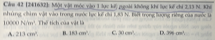 [241632]: Một vật móc vào 1 lực kế; ngoài không khí lực kế chi 2, 13 N. Khí
nhúng chìm vật vào trong nước lực kế chi 1,83 N. Biết trọng lượng riêng của nước là
10000N/m^3 , Thể tích của vật là
A. 213cm^3. B. 183cm^3. C. 30cm^3. D. 396cm^3,