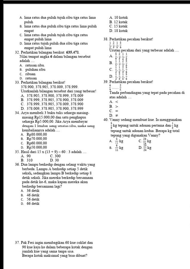 A. lima ratus dua puluh tujuh ribu tiga ratus lima A. 10 kotak
puluh B. 12 kotak
B. lima ratus dua puluh ribu tiga ratus lima puluh C. 15 kotak
empat D. 18 kotak
C. lima ratus dua puluh tujuh ribu tiga ratus
empat puluh lima 38. Perhatikan pecahan berikut!
D. lima ratus tujuh puluh dua ribu tiga ratus  1/2 , 2/3 , 1/5 , 5/6 
empat puluh lima
U
32. Perhatikan bilangan berikut: 635.471. han darí vɑng terbesar adalah .....
Nilai tempat angka 6 dalam bilangan tersebut A.
adalah ....
B.
A. ratusan ribu.
B. puluhan ribu C.
C. ribuan
D. ratusan
D.
33. Perhatikan bilangan berikut!     ecahan berikut!
378.900, 378.905, 378.009, 378.999.
Urutkanlah bilangan tersebut dari yang terbesar!  6/9 ... 2/5  Tanda perbandingan yang tepat pada pecahan di
A. 378.905、 378.900、 378.999,378.009 atas adalah ....
B. 378.999、378.905、 378.900, 378.009
C. 378.999、378.905、 378.009、 378.900 A. D. 378.009, 378.905, 378.900, 378.999 B. >
34. Arya membeli 3 buku tulis seharga masing- D. ≠ C. =
masing Rp15.000,00 dan satu penghapus
seharga Rp5.000,00. Jika Arya membayar 40. Vanny sedang membuat kue. Ia menggunakan
dengan 1 lembar uang seratus ribu, maka uang  5/8  kg tepung untuk adonan pertama dan  1/3 kg
kembaliannya adalah .... tepung untuk adonan kedua. Berapa kg total
A. Rp80.000,00 tepung y ng digunakan Vanny'
B. Rp70.000,00
C. Rp60.000,00
A.  5/11 kg C.  24/24 kg
D. Rp50.000,00 B.  6/11 kg D.  23/24 kg
35. Hasil dari 15* (13+9)-60:3 adalah ...
A. 90 C. 300
B. 310 D. 30
36. Dua lampu berkedip dengan selang waktu yang
berbeda. Lampu A berkedip setiap 5 detik
sekali, sedangkan lampu B berkedip setiap 8
detik sekali. Jika mereka berkedip bersamaan
pada detik ke-6, maka kapan mereka akan
berkedip bersamaan lagi?
A. 36 detil
B. 46 detik
C. 56 detik
D. 66 detik
37. Pak Feri ingin membagikan 60 kue coklat dan
90 kue keju ke dalam beberapa kotak dengan
jumlah kue yang sama tanpa sisa.
Berapa kotak maksimal yang bisa dibuat?