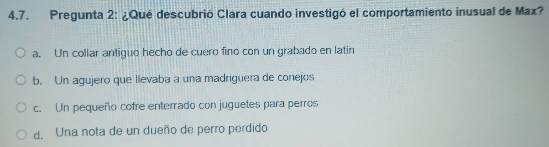 Pregunta 2: ¿Qué descubrió Clara cuando investigó el comportamiento inusual de Max?
a. Un collar antiguo hecho de cuero fino con un grabado en latín
b. Un agujero que llevaba a una madriguera de conejos
c. Un pequeño cofre enterrado con juguetes para perros
d. Una nota de un dueño de perro perdido