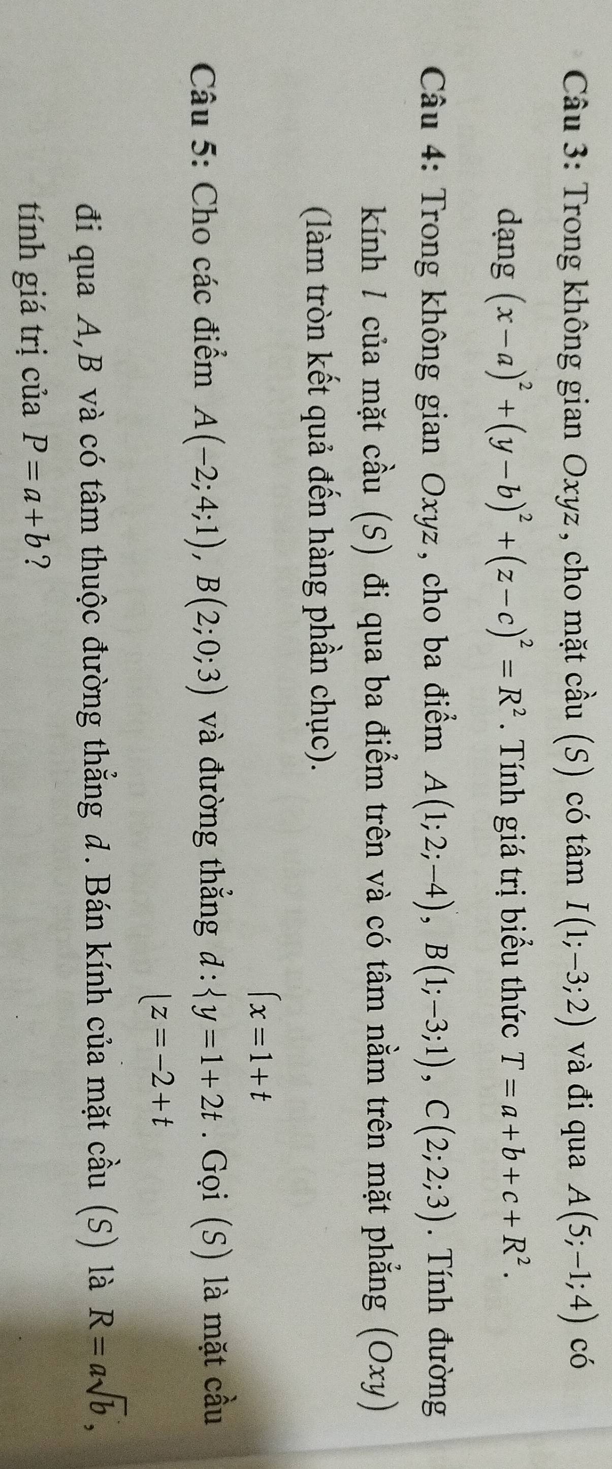 Trong không gian Oxyz, cho mặt cầu (S) có tâm I(1;-3;2) và đi qua A(5;-1;4) có 
dạng (x-a)^2+(y-b)^2+(z-c)^2=R^2. Tính giá trị biểu thức T=a+b+c+R^2. 
Câu 4: Trong không gian Oxyz, cho ba điểm A(1;2;-4), B(1;-3;1), C(2;2;3). Tính đường 
kính 1 của mặt cầu (S) đi qua ba điểm trên và có tâm nằm trên mặt phẳng (Oxy) 
(làm tròn kết quả đến hàng phần chục).
(x=1+t
Câu 5: Cho các điểm A(-2;4;1), B(2;0;3) và đường thẳng d:langle y=1+2t. Gọi (S) là mặt cầu
|z=-2+t
đi qua A, B và có tâm thuộc đường thẳng d. Bán kính của mặt cầu (S) là R=asqrt(b), 
tính giá trị của P=a+b ?