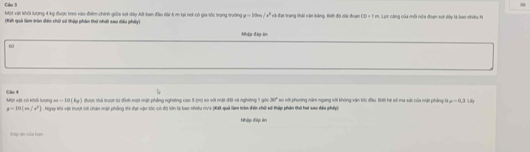 Một vật khối lượng 4 kg được treo vào điểm chính giữa sợi dây AB ban đầu dài 6 m tại nơi có gia tốc trọng trường g=10m/s^2 và đại trọng thái căn bằng. Biết độ dài đoạn CD=1m
(Kết quả làm tròn đến chữ số thập phân thứ nhất sau đấu phẩy): : Lực căng của mỗi nửa đoạn sợi dây là bao nhiều N 
Nhập đáp ên 
60 
Câu 4 so với phương nằm ngang với không vận tốc đầu. Biết hệ số ma sát của mặt phẳng lài mu =0,3.L ly 
Một vật có khối lượng m=10(kg) được thả trượt sừ đỉnh một một phẳng nghiêng cao 5 (m) so với mặt đất và nghiêng 1 góc 30°
g=10(m/s^2) ) . Ngay khi vật trượt tới chân một phẳng thi đạt vận tốc có độ lớn là bao nhiêu m/s (Kết quả làm tròn đến chữ số thập phần thứ hai sau dấu phẩy) 
Nhập đáp án 
Dáp án của bạn