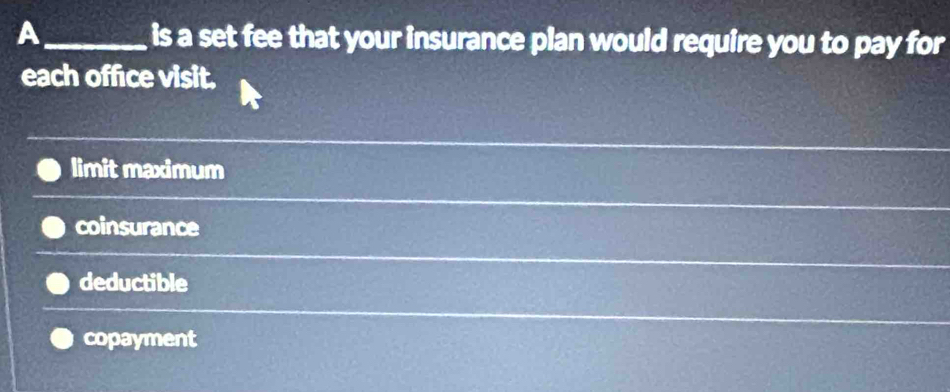 A_ is a set fee that your insurance plan would require you to pay for
each office visit.
limit maximum
coinsurance
deductible
copayment