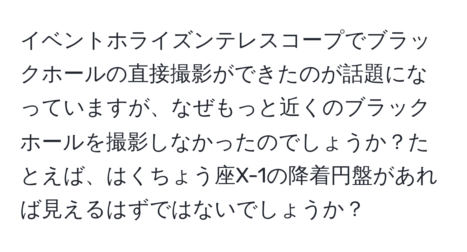 イベントホライズンテレスコープでブラックホールの直接撮影ができたのが話題になっていますが、なぜもっと近くのブラックホールを撮影しなかったのでしょうか？たとえば、はくちょう座X-1の降着円盤があれば見えるはずではないでしょうか？