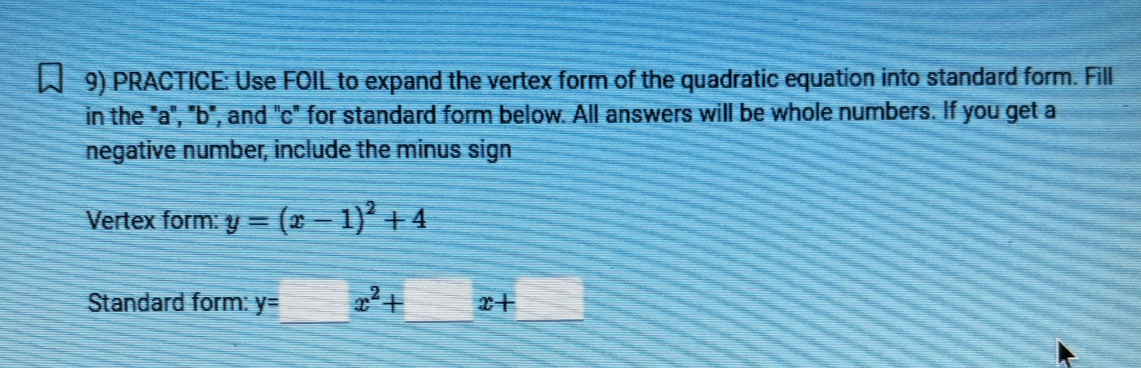 PRACTICE: Use FOIL to expand the vertex form of the quadratic equation into standard form. Fill 
in the "a", "b", and "c" for standard form below. All answers will be whole numbers. If you get a 
negative number, include the minus sign 
Vertex form: y=(x-1)^2+4
Standard form: y=x^2+ x+_ 