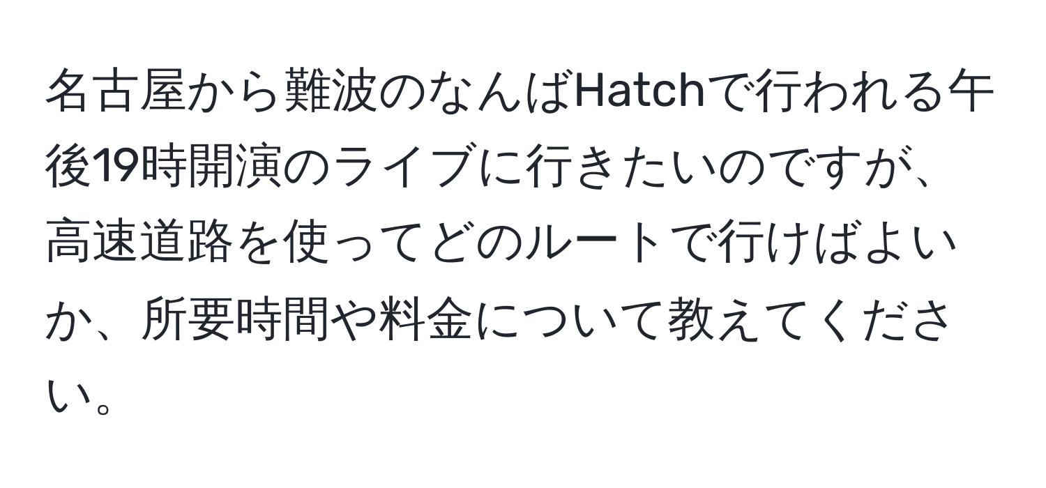 名古屋から難波のなんばHatchで行われる午後19時開演のライブに行きたいのですが、高速道路を使ってどのルートで行けばよいか、所要時間や料金について教えてください。