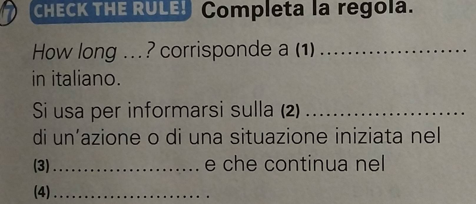 CHECK THE RULE! Completa la regola. 
How long .. ? corrisponde a (1)_ 
in italiano. 
Si usa per informarsi sulla (2)_ 
di un’azione o di una situazione iniziata nel 
(3) _e che continua nel 
(4)_