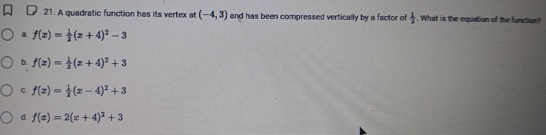 A quadratic function has its vertex at (-4,3) and has been compressed vertically by a factor of  1/2 . What is the equation of the function?
a. f(x)= 1/2 (x+4)^2-3
b. f(x)= 1/2 (x+4)^2+3
C. f(x)= 1/2 (x-4)^2+3
d. f(x)=2(x+4)^2+3