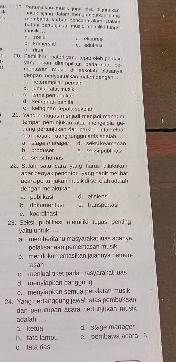 au 19. Pertunjukan musik juga bisa digunakan
sik untuk ajang dalam mengumpulkan dana
as membantu korban bencana alam. Dalam
hal ini pertunjukan musik memiliki fungsi
musik ....
a. sosial d. ekspresi
b. komersial e. edukasi
1i- c. ritual
n 20. Pemilihan materi yang tepat oleh pemain
r- yang akan ditampilkan pada saat pe-
at mentasan musik di sekolah biasanya
dengan menyesuaikan materi dengan ....
a. keterampilan pemain
b. jumlah alat musik
c. tema pertunjukan
d. keinginan panitia
e. keinginan kepala sekolah
21. Yang bertugas menjadi menjadi manager
tempat pertunjukan atau mengelola ge-
dung pertunjukan dari parkir, pintu keluar
dan maşuk, ruang tunggu artis adalah ....
a. stage manager d. seksi keamanan
b. produser e. seksi publikasi
c. seksi humas
22. Salah satu cara yang harus dilakukan
agar banyak penonton yang hadir melihat
acara pertunjukan musik di sekolah adalah
dengan melakukan ....
a. publikasi d. efisiensi
b. dokumentasi e. transportasi
c. koordinasi
23. Seksi publikasi memiliki tugas penting
yaitu untuk ....
a. memberitahu masyarakat luas adanya
pelaksanaan pementasan musik
b. mendokumentasikan jalannya pemen-
tasan
c. menjual tiket pada masyarakat luas
d. menyiapkan panggung
e. menyiapkan semua peralatan musik
24. Yang bertanggung jawab atas pembukaan
dan penutupan acara pertunjukan musik
adalah ....
a. ketua d. stage manager
b. tata lampu e. pembawa acara
c. tata rias