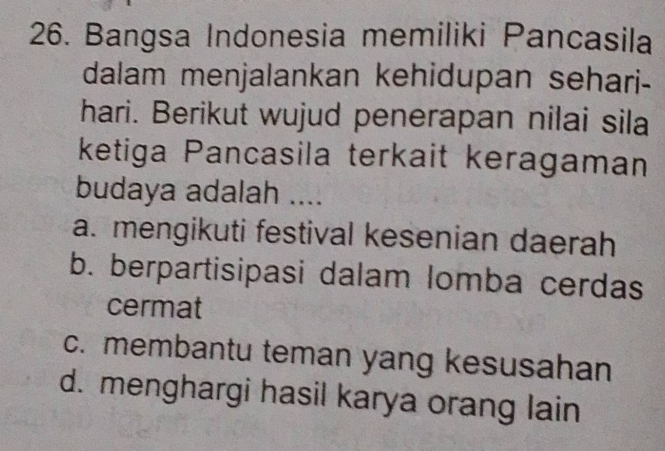 Bangsa Indonesia memiliki Pancasila
dalam menjalankan kehidupan sehari-
hari. Berikut wujud penerapan nilai sila
ketiga Pancasila terkait keragaman
budaya adalah ....
a. mengikuti festival kesenian daerah
b. berpartisipasi dalam lomba cerdas
cermat
c. membantu teman yang kesusahan
d. menghargi hasil karya orang lain