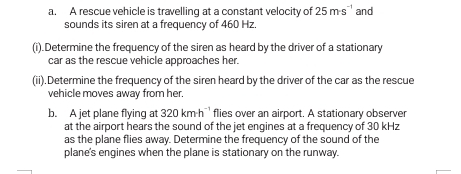 A rescue vehicle is travelling at a constant velocity of 25m· s `` and 
sounds its siren at a frequency of 460 Hz
(i).Determine the frequency of the siren as heard by the driver of a stationary 
car as the rescue vehicle approaches her. 
(ii).Determine the frequency of the siren heard by the driver of the car as the rescue 
vehicle moves away from her. 
b. A jet plane flying at 320kmh^(-1) flies over an airport. A stationary observer 
at the airport hears the sound of the jet engines at a frequency of 30 kHz
as the plane flies away. Determine the frequency of the sound of the 
plane's engines when the plane is stationary on the runway.