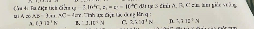 1,/5.1
Câu 4: Ba điện tích điểm q_1=2.10^(-8)C, q_2=q_3=10^(-8)C đặt tại 3 đinh A, B, C của tam giác vuông
tại A có AB=3cm, AC=4cm. Tính lực điện tác dụng lên qi:
A. 0,3.10^(-3)N B. 1, 3.10^(-3)N C. 2, 3.10^(-3)N D. 3, 3.10^(-3)N
dinh của một tam