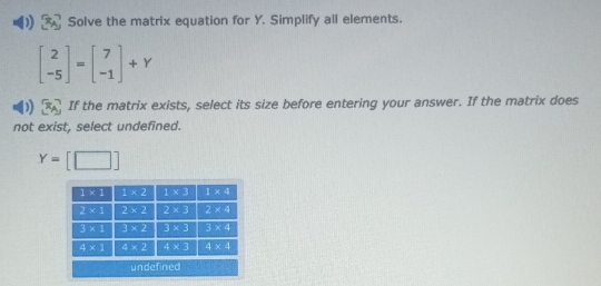 Solve the matrix equation for Y. Simplify all elements.
beginbmatrix 2 -5endbmatrix =beginbmatrix 7 -1endbmatrix +Y
If the matrix exists, select its size before entering your answer. If the matrix does
not exist, select undefined.
Y=[□ ]