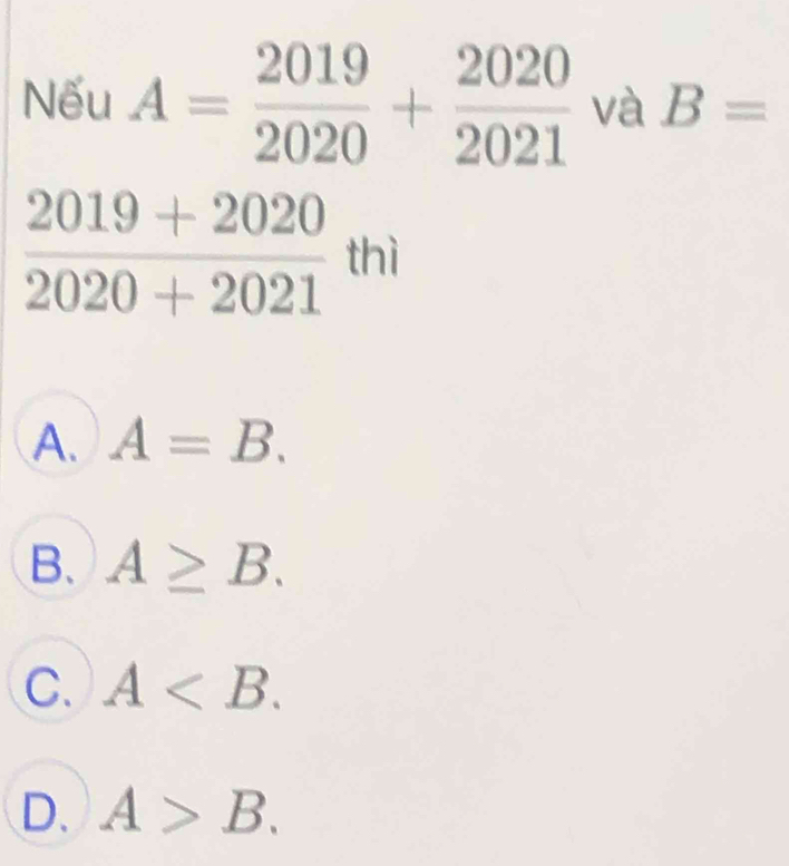 Nếu A= 2019/2020 + 2020/2021  và B=
 (2019+2020)/2020+2021  thì
A. A=B.
B. A≥ B.
C. A .
D. A>B.