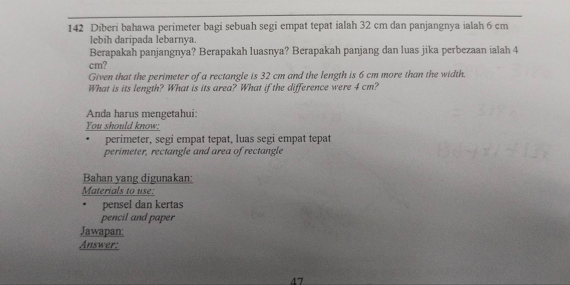 142 Diberi bahawa perimeter bagi sebuah segi empat tepat ialah 32 cm dan panjangnya ialah 6 cm
lebih daripada lebarnya. 
Berapakah panjangnya? Berapakah luasnya? Berapakah panjang dan luas jika perbezaan ialah 4
cm? 
Given that the perimeter of a rectangle is 32 cm and the length is 6 cm more than the width. 
What is its length? What is its area? What if the difference were 4 cm? 
Anda harus mengetahui: 
You should know: 
perimeter, segi empat tepat, luas segi empat tepat 
perimeter, rectangle and area of rectangle 
Bahan yang digunakan: 
Materials to use: 
pensel dan kertas 
pencil and paper 
Jawapan: 
Answer: 
47