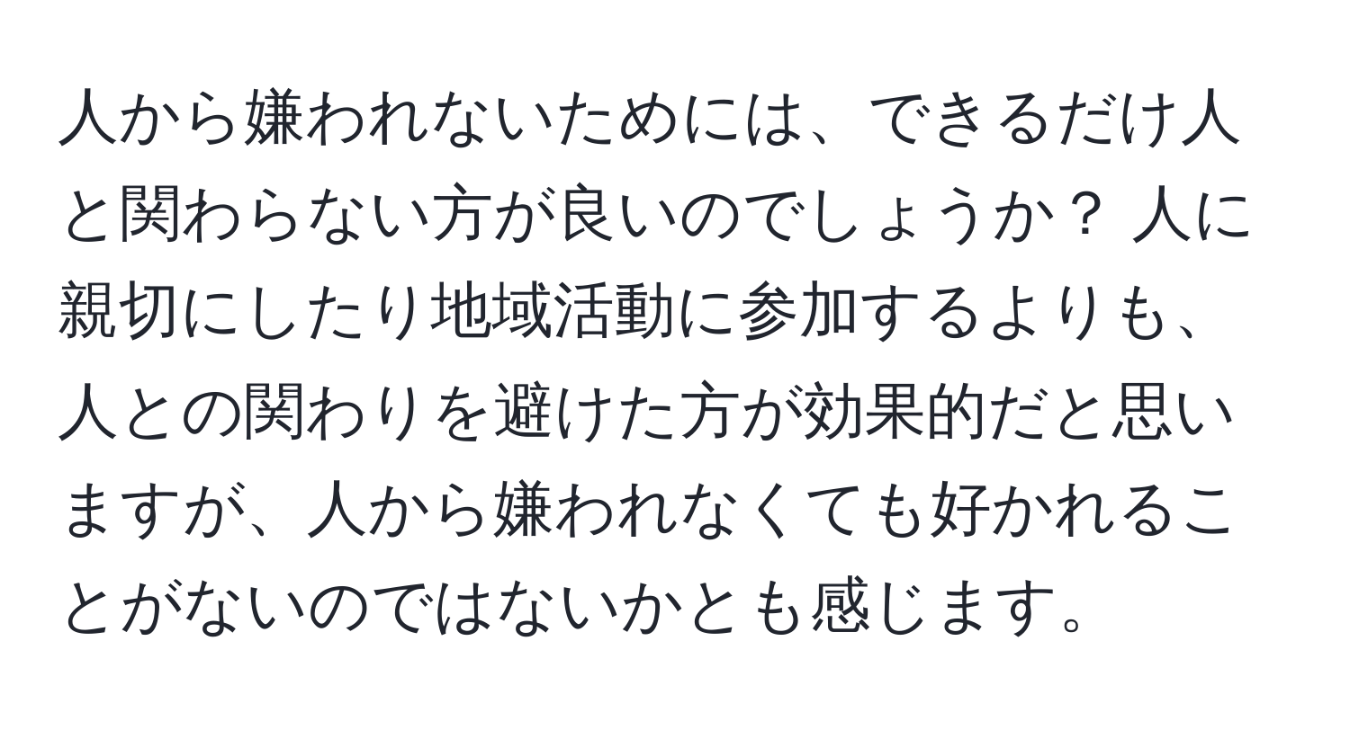 人から嫌われないためには、できるだけ人と関わらない方が良いのでしょうか？ 人に親切にしたり地域活動に参加するよりも、人との関わりを避けた方が効果的だと思いますが、人から嫌われなくても好かれることがないのではないかとも感じます。