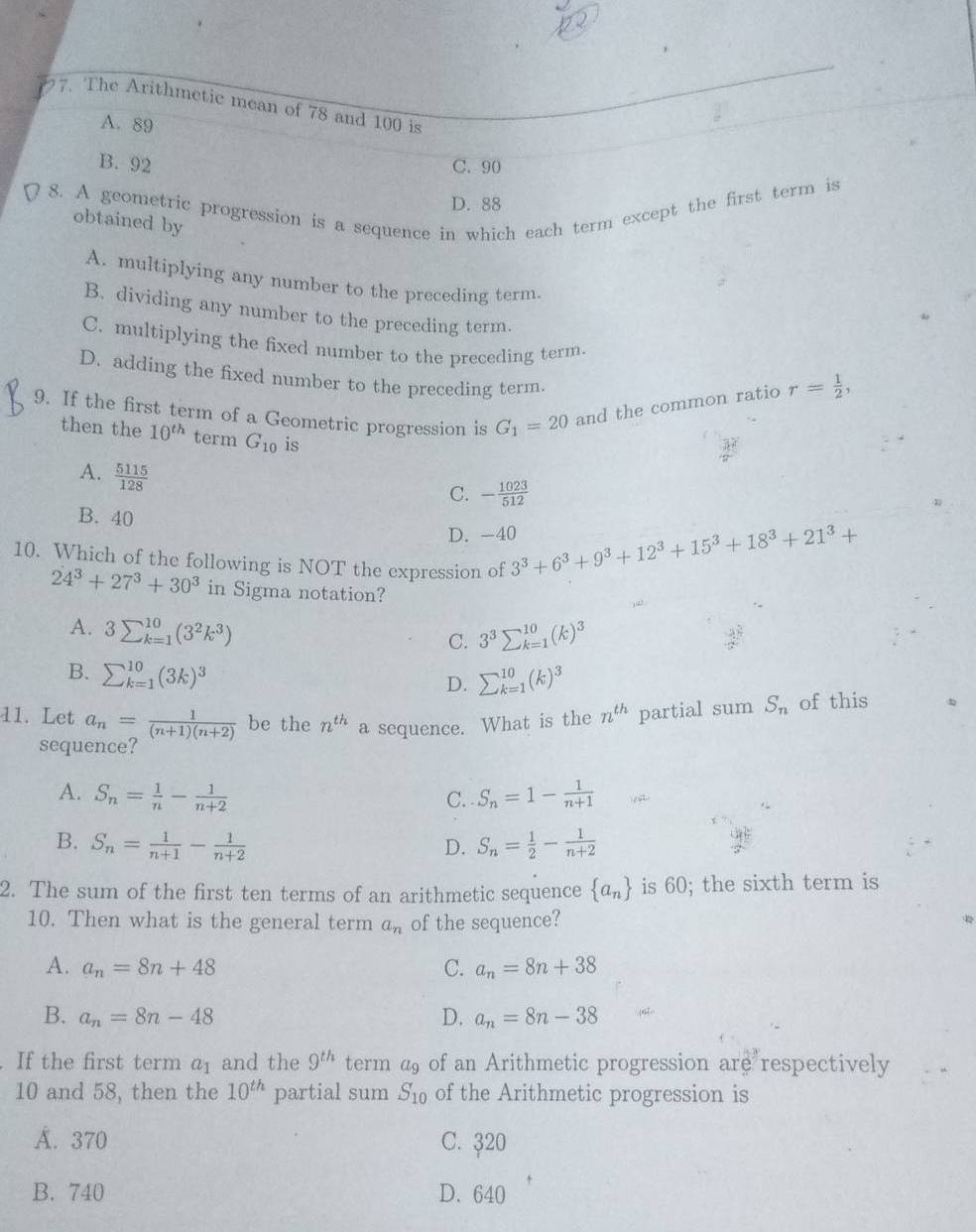 The Arithmetic mean of 78 and 100 is
A. 89
B. 92 C. 90
8. A geometric progression is a sequence in which each term except the first term is
D. 88
obtained by
A. multiplying any number to the preceding term.
B. dividing any number to the preceding term.
C. multiplying the fixed number to the preceding term.
D. adding the fixed number to the preceding term.
9. If the first term of a Geometric progression is G_1=20 and the common ratio r= 1/2 ,
then the 10^(th) term G_10 is
A.  5115/128 
C. - 1023/512 
B. 40
D. -40 3^3+6^3+9^3+12^3+15^3+18^3+21^3+
10. Which of the following is NOT the expression of
24^3+27^3+30^3 in Sigma notation?
A. 3sumlimits _(k=1)^(10)(3^2k^3)
C. 3^3sumlimits _(k=1)^(10)(k)^3
B. sumlimits _(k=1)^(10)(3k)^3
D. sumlimits _(k=1)^(10)(k)^3
11. Let a_n= 1/(n+1)(n+2)  be the n^(th) a sequence. What is the n^(th) partial sum S_n of this
sequence?
A. S_n= 1/n - 1/n+2  C. . S_n=1- 1/n+1 
B. S_n= 1/n+1 - 1/n+2  S_n= 1/2 - 1/n+2 
D.
2. The sum of the first ten terms of an arithmetic sequence  a_n is 60; the sixth term is
10. Then what is the general term a_n of the sequence?
42
A. a_n=8n+48 a_n=8n+38
C.
B. a_n=8n-48 D. a_n=8n-38
If the first term a_1 and the 9^(th) term a_9 of an Arithmetic progression are respectively
10 and 58, then the 10^(th) partial sum S_10 of the Arithmetic progression is
Á. 370 C. ३20
B. 740 D. 640