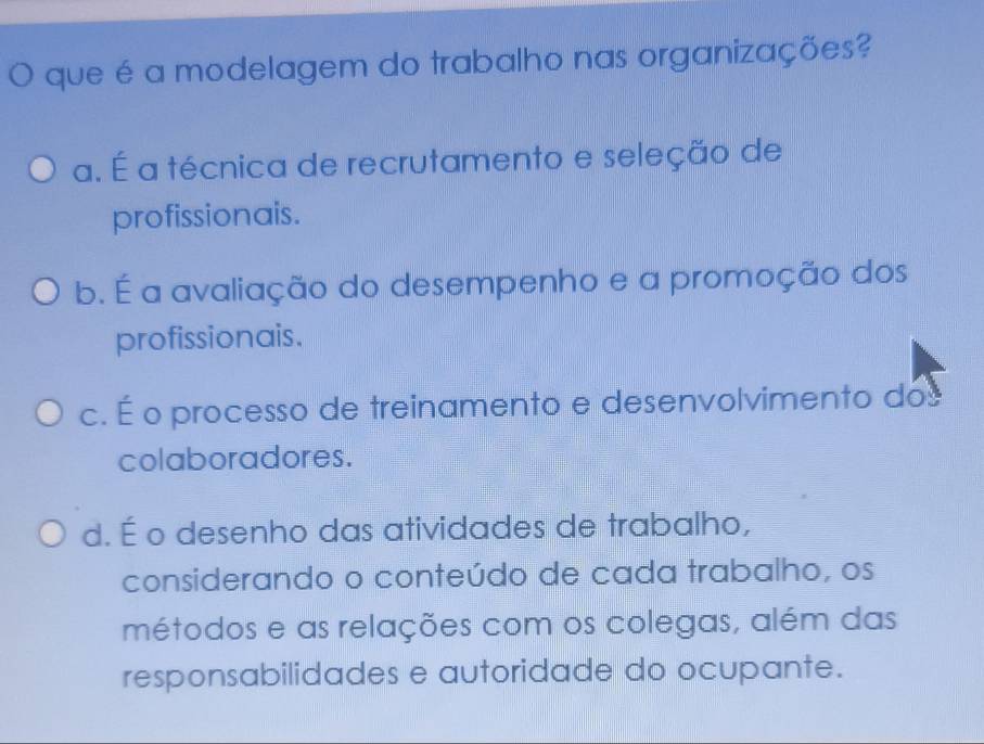 é que é a modelagem do trabalho nas organizações?
a. É a técnica de recrutamento e seleção de
profissionais.
b. É a avaliação do desempenho e a promoção dos
profissionais.
c. É o processo de treinamento e desenvolvimento dos
colaboradores.
d. É o desenho das atividades de trabalho,
considerando o conteúdo de cada trabalho, os
métodos e as relações com os colegas, além das
responsabilidades e autoridade do ocupante.