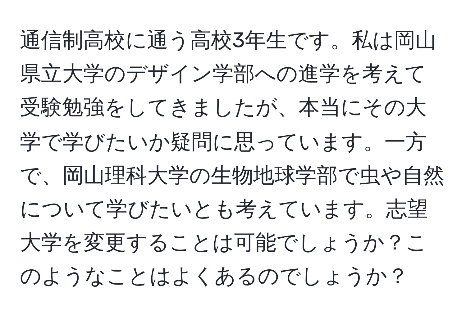 通信制高校に通う高校3年生です。私は岡山県立大学のデザイン学部への進学を考えて受験勉強をしてきましたが、本当にその大学で学びたいか疑問に思っています。一方で、岡山理科大学の生物地球学部で虫や自然について学びたいとも考えています。志望大学を変更することは可能でしょうか？このようなことはよくあるのでしょうか？