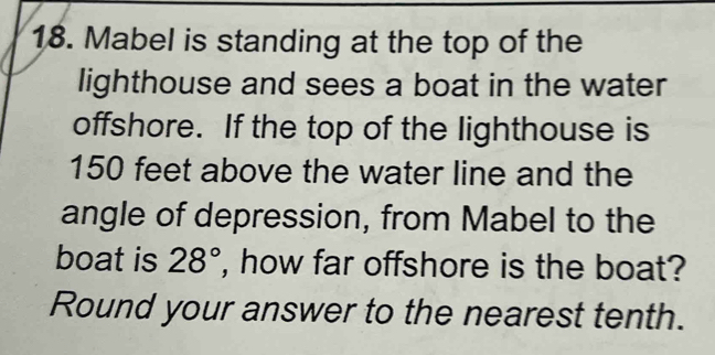 Mabel is standing at the top of the 
lighthouse and sees a boat in the water 
offshore. If the top of the lighthouse is
150 feet above the water line and the 
angle of depression, from Mabel to the 
boat is 28° , how far offshore is the boat? 
Round your answer to the nearest tenth.