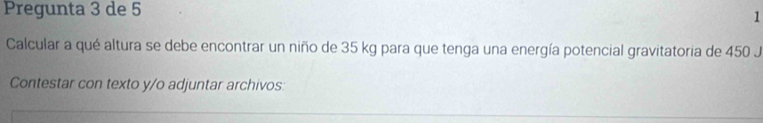 Pregunta 3 de 5 
1 
Calcular a qué altura se debe encontrar un niño de 35 kg para que tenga una energía potencial gravitatoria de 450 J 
Contestar con texto y/o adjuntar archivos: