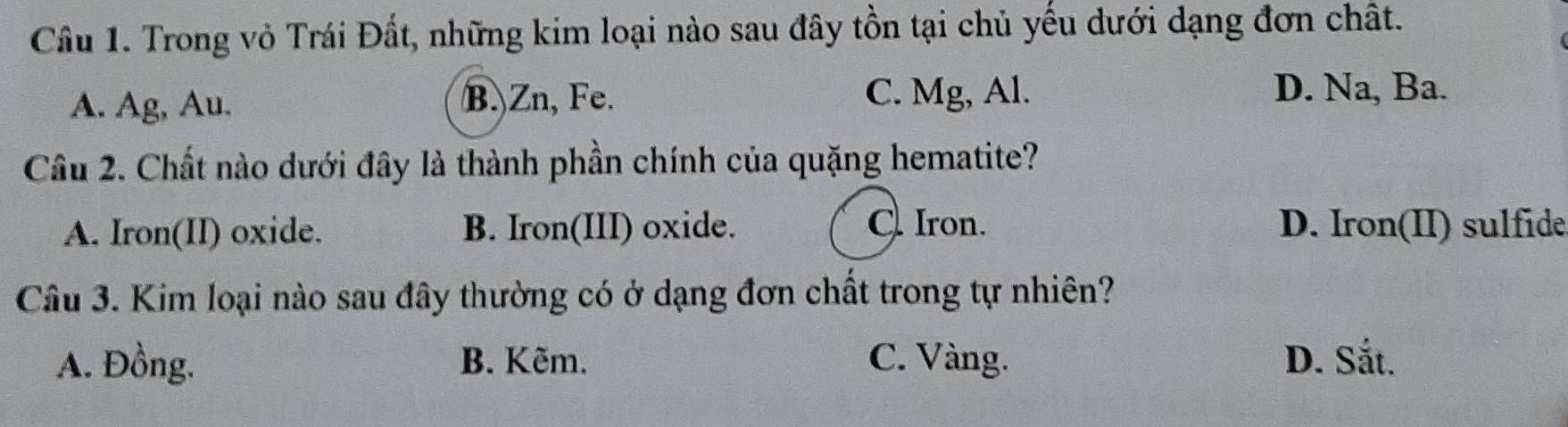 Trong vỏ Trái Đất, những kim loại nào sau đây tồn tại chủ yếu dưới dạng đơn chất.
A. Ag, Au. B.) Zn, Fe. C. Mg, Al.
D. Na, Ba.
Cầu 2. Chất nào dưới đây là thành phần chính của quặng hematite?
A. Iron(II) oxide. B. Iron(III) oxide. C. Iron. D. Iron(II) sulfide
Câu 3. Kim loại nào sau đây thường có ở dạng đơn chất trong tự nhiên?
A. Đồng. B. Kẽm. C. Vàng. D. Sắt.