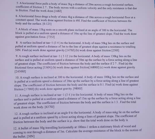 A horizontal force pulls a body of mass 3kg a distance of 20m across a rough horizontal surface.
coefficient of friction 2 ? . The body moves with a uniform velocity and the only resistance is that due
to friction. Find the work done.[168J]
6. A horizontal force drags a body of mass 4kg a distance of 10m across a rough horizontal floor at a
constant speed. The work done against friction is 49J. Find the coefficient of friction between the
body and the surface. [0.125]
7. A block of mass 15kg rests on a smooth plane inclined at an angle of 300 to the horizontal. The
block is pulled at a uniform speed a distance of 10m up the line of greatest slope. Find the work done
against gravitation force. [735J]
8. A surface inclined at tan−1 (3 4 ) to the horizontal. A body of mass 50kg lies on the surface and
pulled at uniform speed a distance of 5m to the line of greatest slope against a resistance to totalling
50N. Find (a) work done against gravity [1470J] (b) work done against friction [250J]
9. A rough surface inclined at tan−1 ( 5 12 ) to the horizontal. A body of mass 130kg lies on the
surface and is pulled at uniform speed a distance of 50m up the surface by a force acting along a line
of greatest slope. The coefficient of friction between the body and the surface if 2 7 . Find (a) the
frictional force acting [336N] (b) work done against friction[16800J] (c) work done against gravity
[24500J]
10. A rough surface is inclined at 300 to the horizontal. A body of mass 100kg lies on the surface and
is pulled at a uniform speed a distance of 20m up the surface by a force acting along a line of greatest
slope. The coefficient of friction between the body and the surface is 0.1. Find (a) work done against
friction [1700J] (b) work done against gravity. [9800J]
11. A rough surface is inclined at tan−1 (3 4 ) to the horizontal. A body of mass 50kg lies on the
surface and is pulled at a uniform speed a distance of 15m up the surface by a force acting along a line
of greatest slope. The coefficient of friction between the body and the surface is 1 3 . Find the total
work done on the body. [6370J]
12. A rough surface is inclined at an angle θ to the horizontal. A body of mass mkg lie on the surface
and is pulled at a uniform speed by a force acting along a lines of greatest slope. The coefficient of
friction between the body and the surface is μ.. show that the total work done on the body is
12. A bullet of mass 50g travelling horizontally at 100ms-1 strikes a stationary block of wood and
coming to rest through a distance of 5m. Calculate the average resistance of the block to the motion of
the bullet. [50N]